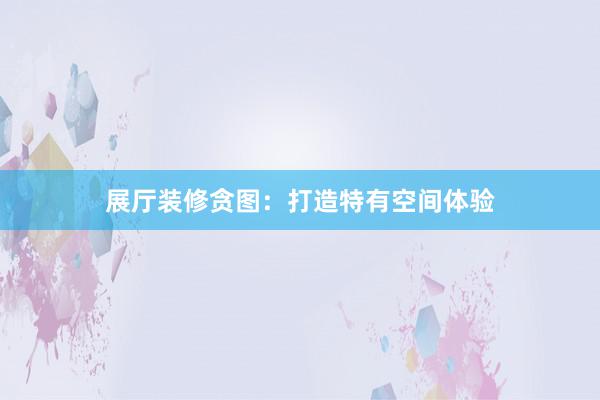 展厅装修贪图：打造特有空间体验