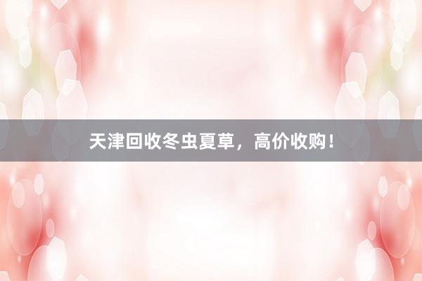 天津回收冬虫夏草，高价收购！
