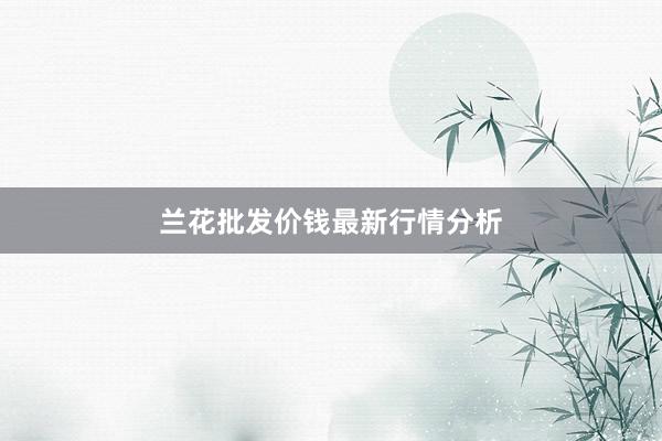 兰花批发价钱最新行情分析